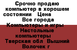 Срочно продаю компьютер в хорошем состоянии › Цена ­ 25 000 - Все города Компьютеры и игры » Настольные компьютеры   . Тверская обл.,Вышний Волочек г.